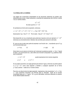 42
1.2.2 REGLA DE LA CADENA
Las reglas de la derivación presentadas en las secciones anteriores se pueden usar
solamente para sumar, restar productos y cocientes de expresiones de la forma x donde
n es un número entero .
32
)1( +x
Es claro que Dx
32
)1( +x
Si cambiamos la forma de la expresión, entonces;
133)1( 24632
+++=+= xxxxy y Dxy = 6x5
+ 12x3
+ 6x ,
factorizando Dxy = 6x (x2
+ 1)2
Por lo tanto Dxy (x2
+ 1)3
= 6x (x2
+ 1)2
Este desarrollo es muy complicado para potencias mayores como por ejemplo
102
)1( +x
entonces es conveniente tener métodos más sencillos para calcular la derivada.
El que se usa en este caso parte de expresar una función de x , recordando que si f y g
son funciones tales que:
y = f (u) (1) u = g(x) (2)
Ahora bien si g (x) esta en el dominio de f entonces la podemos escribir y = f(u) = f [g(x)]
es decir, y es una función de x, esto último es la función compuesta f ó g, podemos notar
que la expresión
32
)1( += xy puede expresarse de la manera siguiente.
y = u3
y u = x2
+ 1
Si se pudiera encontrar una regla general para derivar f [g(x)], entonces se podría aplicar
a y =
32
)1( +x como caso especial y también a cualquier expresión de la forma
y = [f(x)n
] donde n debe ser un número entero.
Para dar una idea de tipo de regla esperada regresemos a las ecuaciones 1 y 2 y = f(u),
u = g(x) queremos encontrar una fórmula para la derivada dy/dx de la función
compuesta dada por y = f [g(x)] . Si f y g son derivables, entonces utilizando la notación
de las diferenciables tenemos
 