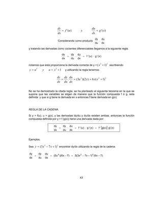 43
)(')(' xg
dx
du
yuf
dx
dy
==
Considerando como producto
dx
du
du
dy
⋅
y tratando las derivadas como cocientes diferenciables llegamos a la siguiente regla.
)x('g)u('f
dx
du
du
dy
dx
dy
⋅=⋅=
notamos que esta proporciona la derivada correcta de y =
32
)1( +x escribiendo
123
+== xuyuy y utilizando la regla tenemos:
222
)1(6)2)(3(. +=== xxxu
dx
du
du
dy
dx
dy
No se ha demostrado la citada regla, se ha planteado el siguiente teorema en la que se
supone que las variables se eligen de manera que la función compuesta f ó g, esta
definida y que si g tiene la derivada en x entonces f tiene derivada en g(x).
REGLA DE LA CADENA.
Si y = f(u), u = g(x), y las derivadas dy/du y du/dx existen ambas, entonces la función
compuesta definida por y = f [g(x)] tiene una derivada dada por:
[ ] )x('g)x(g'f)x('g)u('f
dx
du
du
dy
dx
dy
=⋅=⋅=
Ejemplos.
Sea
52
)173( +−= xxy encontrar dy/dx utilizando la regla de la cadena.
)7x6()1x7x3(5)7x6)((5u
dx
du
du
dy
dx
dy 424
−+−=−=⋅=
 