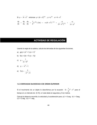 44
Si 2
x4y −= entonces y = (4 – x2
)1/2
, y = u1/2
u = 4 – x2
22/12
2/121/2-
x4
x
)x4(
x
)x4(x)x2(u
2
1
dx
du
du
dy
dx
dy
−
−
=
−
−
=−−=−=⋅= −
Usando la regla de la cadena, calcula las derivadas de las siguientes funciones.
a) g(x) = (x2
+ 1) (x + 1)2
b) f(x) = (3x + 7) (x – 1)2
c) 2
)1t(
1
y
+
=
d) 1xy 3
+=
e)
4x
x
)x(f
3
+
=
1.2.3 DERIVADAS SUCESIVAS O DE ORDEN SUPERIOR
Si el movimiento de un objeto lo describimos por la ecuación 23
tt
3
1
S −= para el
tiempo en un intervalo de (0,10), si t esta dada en segundos y S en metros.
Calcula la distancia recorrida, la velocidad y la aceleración para, a) t = 6 seg, b) t = 3seg,
c) t = 2 seg, d) t = 1 seg.
ACTIVIDAD DE REGULACIÓN
 