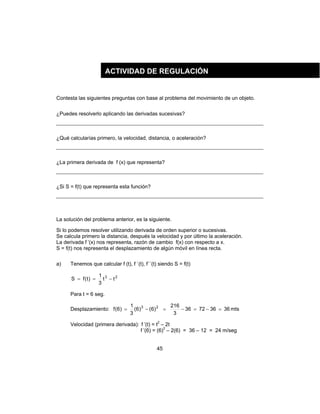 45
Contesta las siguientes preguntas con base al problema del movimiento de un objeto.
¿Puedes resolverlo aplicando las derivadas sucesivas?
¿Qué calcularías primero, la velocidad, distancia, o aceleración?
¿La primera derivada de f (x) que representa?
¿Si S = f(t) que representa esta función?
La solución del problema anterior, es la siguiente.
Si lo podemos resolver utilizando derivada de orden superior o sucesivas.
Se calcula primero la distancia, después la velocidad y por último la aceleración.
La derivada f ’(x) nos representa, razón de cambio f(x) con respecto a x.
S = f(t) nos representa el desplazamiento de algún móvil en línea recta.
a) Tenemos que calcular f (t), f `(t), f´´(t) siendo S = f(t)
23
tt
3
1
)t(fS −==
Para t = 6 seg.
Desplazamiento: mts36367236
3
216
)6()6(
3
1
)6(f 23
=−=−=−=
Velocidad (primera derivada): f ’(t) = t2
– 2t
f ’(6) = (6)2
– 2(6) = 36 – 12 = 24 m/seg
ACTIVIDAD DE REGULACIÓN
 