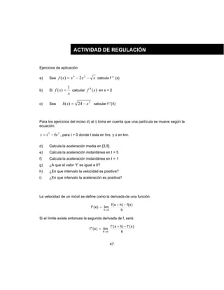 47
Ejercicios de aplicación.
a) Sea xxxxf −−= 24
2)( calcula f ’’’ (x)
b) Si
x
xf
1
)( = calcular )(4
xf en x = 2
c) Sea
2
24)( xxh −= calcular f ’’(4)
Para los ejercicios del inciso d) al i) toma en cuenta que una partícula se mueve según la
ecuación.
23
6tts −= , para t > 0 donde t esta en hrs. y s en km.
d) Calcula la aceleración media en [3,5]
e) Calcula la aceleración instantánea en t = 5
f) Calcula la aceleración instantánea en t = 1
g) ¿A que el valor “t” es igual a 0?
h) ¿En que intervalo la velocidad es positiva?
i) ¿En que intervalo la aceleración es positiva?
La velocidad de un móvil se define como la derivada de una función.
h
)x(f)hx(f
lim)x('f
h
−+
=
→0
Si el límite existe entonces la segunda derivada de f, será:
h
)x('f)hx('f
lim)x("f
h
−+
=
→0
ACTIVIDAD DE REGULACIÓN
 