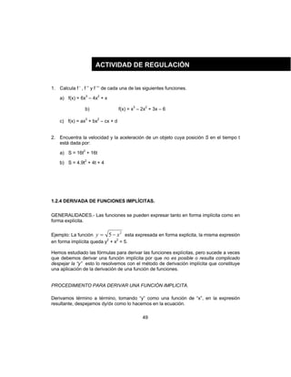 49
1. Calcula f ’ , f ’’ y f ’’’ de cada una de las siguientes funciones.
a) f(x) = 6x3
– 4x2
+ x
b) f(x) = x3
– 2x2
+ 3x – 6
c) f(x) = ax3
+ bx2
– cx + d
2. Encuentra la velocidad y la aceleración de un objeto cuya posición S en el tiempo t
está dada por:
a) S = 16t2
+ 16t
b) S = 4.9t2
+ 4t + 4
1.2.4 DERIVADA DE FUNCIONES IMPLÍCITAS.
GENERALIDADES.- Las funciones se pueden expresar tanto en forma implícita como en
forma explícita.
Ejemplo: La función
2
5 xy −= esta expresada en forma explicita, la misma expresión
en forma implícita queda y2
+ x2
= 5.
Hemos estudiado las fórmulas para derivar las funciones explícitas, pero sucede a veces
que debemos derivar una función implícita por que no es posible o resulta complicado
despejar la “y” esto lo resolvemos con el método de derivación implícita que constituye
una aplicación de la derivación de una función de funciones.
PROCEDIMIENTO PARA DERIVAR UNA FUNCIÓN IMPLICITA.
Derivamos término a término, tomando “y” como una función de “x”, en la expresión
resultante, despejamos dy/dx como lo hacemos en la ecuación.
ACTIVIDAD DE REGULACIÓN
 