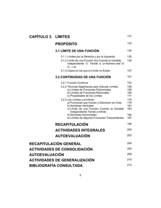 5
CAPÍTULO 3. LÍMITES 131
PROPÓSITO 133
3.1 LÍMITE DE UNA FUNCIÓN 135
3.1.1 Límites por la Derecha y por la Izquierda 135
3.1.2 Límite de una Función f(x) Cuando la Variable
independiente “x” Tiende a un Número real “a”
(x → a)
139
3.1.3 Casos en los que el Límite no Existe 147
3.2 CONTINUIDAD DE UNA FUNCIÓN 151
3.2.1 Función Continua 153
3.2.2 Técnicas Algebraicas para Calcular Límites
a) Límites de Funciones Polinomiales
b) Límites de Funciones Racionales
c) Propiedades de los Límites
158
158
164
171
3.2.3 Los Límites y el Infinito
a) Funciones que Crecen o Decrecen sin Cota
b) Asíntotas Verticales
c) Límite de una Función Cuando la Variable
Independiente Tiende a Infinito
d) Asíntotas Horizontales
e) Límites de Algunas Funciones Trascendentes
179
179
181
183
184
187
RECAPITULACIÓN 196
ACTIVIDADES INTEGRALES 200
AUTOEVALUACIÓN 202
RECAPITULACIÓN GENERAL 204
ACTIVIDADES DE CONSOLIDACIÓN 205
AUTOEVALUACIÓN 208
ACTIVIDADES DE GENERALIZACIÓN 210
BIBLIOGRAFÍA CONSULTADA 212
 