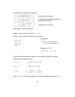 50
En algunos casos retomamos las fórmulas.
a) y’ (uv) = uv’ +vu’ La derivada de un producto
b) y’ (u)n
= n(u)n–1
u’
La derivada de una función elevada a un
exponente entero positivo
c) 2
v
'vu'uv
v
u
dx
d −
=





La derivada de un cociente
y otras según lo estime el problema.
Ejemplo. Derivar la función implícita 522
=+ yx
Solución: derivamos término a término con respecto a x
Sustituyendo
xxy 2)(' 2
=
yyy 2)(' 2
=
0)5(' =y
y’ (x2
+ y2
– 5) = 2x + 2y y’ – 0
).(22 yyx ′+= ecuación (1)
Despejamos 1.dey′
xyy 2'2 −= ∴ y’ =
y
x
−
El ejercicio anterior lo podemos expresar en forma explícita y obtener su derivada.
Continuando con el ejemplo. Derivar
22
2/122
2/12222
552
2
'2'
)2()5(
2
1
'5
)5(55
x
x
x
x
yxu
xxyxu
xxyyx
−
−=
−
−=−=
−−=−=
−=−==+
−
Como y = 2
x5 − , entonces se sustituye en la derivada y se obtiene la expresión y’ =
y
x
−
 