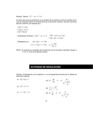 51
Ejemplo. Derivar
22
5 yxyx +− = 0
En este caso aunque quisiéramos no es posible dar la expresión en forma explícita por lo
cual es necesario aplicar el procedimiento de la derivación implícita. Solución derivando
término a término con respecto de x.
xxy 10)5(' 2
=
yxyxyy += ')('
y’ (y2
) = 2y (y’)
Sustituyendo, tenemos: )5(' 22
yxyxy +− '2)'(10 yyyxyx ++−=
= 10x – xy’ – y + 2y y’
Despejamos a y‘: x10y'yy2'xy −=+−
xyyxy 10)2(' −=+−
xy2
x10y
y
−
−
=
NOTA En general los resultados de los términos de las funciones implícitas incluyen a
“x” y a “y” como en el ejemplo anterior.
Obtener la derivada de y con respecto a x en las siguientes funciones por el método de
derivación implícita.
a) .5x2
+ 2y2
= 1
sol.
y2
x5
'y −= ó
2
x51
2
x5
'y
2
−
=
b) x2
y2
– y2
= x2
sol.
yyx
xyx
−
−
2
2
c) 35 22
=− yx sol.
y5
x
'y = ó
5
3x
5
x
'y
2
−
=
ACTIVIDAD DE REGULACIÓN
 