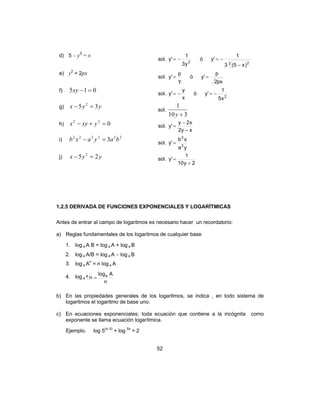 52
d) 5 – y3
= x
sol. 2
y3
1
'y −= ó
3 2
)x5(3
1
'y
−
−=
e) y2
= 2px
sol.
y
p
'y = ó
px2
p
'y =
f) 015 =−xy sol.
x
y
'y −= ó 2
x5
1
'y −=
g) yyx 35 2
=− sol.
310
1
+y
h) 022
=+− yxyx sol.
xy2
x2y
'y
−
−
=
i)
222222
3 bayaxb =− sol.
ya
xb
'y 2
2
=
j) yyx 25 2
=− sol.
2y10
1
'y
+
=
1.2.5 DERIVADA DE FUNCIONES EXPONENCIALES Y LOGARÍTMICAS
Antes de entrar al campo de logaritmos es necesario hacer un recordatorio:
a) Reglas fundamentales de los logaritmos de cualquier base
1. log a A B = log a A + log a B
2. log a A/B = log a A − log a B
3. log a An
= n log a A
4. log a
n
Alog
n aa
=
b) En las propiedades generales de los logaritmos, se indica , en todo sistema de
logaritmos el logaritmo de base uno.
c) En ecuaciones exponenciales; toda ecuación que contiene a la incógnita como
exponente se llama ecuación logarítmica.
Ejemplo. log 5(x–3)
+ log 5x
= 2
 
