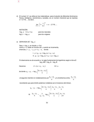 53
d) El numero “e”; se utiliza en las matemáticas para el estudio de diferentes fenómenos
físicos, biológicos, económicos y sociales, es un numero irracional que se expresa
e = 2.718..... es decir,
.....718.2e
m
1
1lim
m
m
==





+
∞→
NOTACIÓN
uelog = ln u = Lu para los naturales
log u = log a u para los vulgares
e) DERIVADA DE ualog
Sea y = log a u en donde u = f(x)
como y > u, están en función de x, cuando se incrementa,
entonces 1212 ,. uuuyyy −+−+ donde:
I. y + y2 – y1 = log a (u + u2 – u1)
II. y2 – y1 = log a (u + u2 – u1) – log a u
Si observamos es de acuerdo a la regla fundamental de logaritmos según el de a/2
log a A/B = log a A − log a B
Hacemos )( 12 uuuA −+= B = u
de donde 




 −+
=−
u
)uuu(
logyy 12
a12
al segundo miembro lo multiplicaremos por
u
uu 12 −
y lo dividiremos entre,
u
uu 12 −
recordando que para dividir podemos multiplicar por el recíproco del divisor,
u
uu
u
uu
u
)uuu(
logyy 121212
a12
−
÷
−
⋅




 −+
=−
III.
hu
uu
u
)uuu(
log
uu
u
h
yy 1212
a
12
12 −
⋅




 −+
−
=
−
 