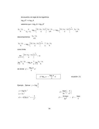 54
de acuerdo a la regla de los logaritmos
log a An
= n log a A
sabemos que n log a A = log a An
hu
uu
u
)uuu(
log
uu
u
h
yy 1212
a
12
12 −
⋅




 −+
−
=
−
=
hu
uu
u
)uuu(
log 12u-u
u
12
a
12 −
⋅




 −+
descomponemos:
hu
uu 12 −
h
uu
u
1
u
)uuu(
log
h
y-y 12u-u
u
12
a
12 12 −
⋅⋅




 −+
=
como límite
e
u
)uuu(
lim
12
12
u-u
u
12
0u-u
=




 −+
→
h
uu
lim
u
1
elog
h
yy
lim 12
0h
a
12
0h
−
⋅⋅=
−
→→
de donde 'u
u
elog
'y a
=
'u
u
elog
ulog'y a
a = ecuación (1)
Ejemplo. Derivar
x
y
3
log=
1
3log −
= xy
1
3 −
= xu






−= − 21
x
3
x3
elog
'y
2
2 3
))(3(1'
x
xu −=−= −
2
x3
elogx3
'y −= ∴
x
elog
'y −=
 