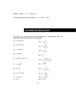 57
Ejemplo. Derivar
3
x
ey = donde u = x3
Por lo tanto aplicando la formula resulta
33
x22x
ex3)x3(e'y ==
Con base a los conceptos de funciones logarítmicas y exponenciales, deriva las
siguientes funciones para reafirmar tu conocimiento:
a) y = ln (3x + b)
sol. y’ =
bx3
6
+
b) y = ln (3x2
+ b)
sol. y’ =
bx
x
+2
3
6
c) y = ln (ax + 2)
sol. y’ =
2ax
a
+
d) y = ln (2xn
)
sol. y’ =
x
n
e) y = ln (2x3
– 3x2
+ 5)
sol. y’ =
532
)1(6
23
+−
−
xx
xx
f)
x
y
3
log= sol. y’ =
x
elog
g) y = ln
x
3
sol. y’ =
)3(
6
2
xx +
h) y = 2
x23ln − sol. y’ = 2
x23
x2
−
−
i) y = 2x ln x sol. y’ = 2 + 2 ln x
j) y = e2x
sol. y’ = 2 e2x
ACTIVIDAD DE REGULACIÓN
 