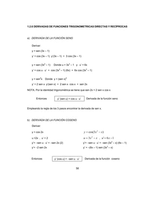 58
1.2.6 DERIVADAS DE FUNCIONES TRIGONOMETRICAS DIRECTAS Y RECÍPROCAS
a) DERIVADA DE LA FUNCIÓN SENO
Derivar:
y = sen (3x – 1)
y’ = cos (3x – 1) y’(3x – 1) = 3 cos (3x – 1)
y = sen (3x2
– 1) Donde u = 3x2
– 1 y u’ = 6x
y’ = cos u ⋅ u’ = cos (3x2
– 1) (6x) = 6x cos (3x2
– 1)
y = sen2
x Donde y = (sen x)2
y’ = 2 sen x y’(sen x) = 2 sen x cos x = sen 2x
NOTA. Por la identidad trigonométrica se tiene que sen 2x = 2 sen x cos x
Entonces y’ (sen u) = cos u ⋅ u’ Derivada de la función seno
Empleando la regla de los 3 pasos encontrar la derivada de sen x.
b) DERIVADA DE LA FUNCIÓN COSENO
Derivar:
y = cos 2x )3cos( 2
xxy −=
u =2x , u’ = 2 xxu −= 2
3 , 16' −= xu
y’= −sen u ⋅ u’ = −sen 2x (2) y’= −sen u ⋅ u’ = −sen (3x2
– x) (6x – 1)
y’= −2 sen 2x y’ = −(6x – 1) sen (3x2
– x)
Entonces y’ (cos u) = −sen u ⋅ u’ Derivada de la función coseno
 