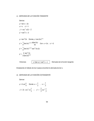 59
c) DERIVADA DE LA FUNCIÓN TANGENTE
Derivar:
y = tan x – 2x
u = x u’ = 1
2)1(sec´ 2
−= xy
y’ = sec2
x – 2
y = tan 3
x2 Donde y = tan 3/1
)x2(
y’ = ( )
dx
)x2(tand
x2tan
3
1 3/2−
Con u = 2x ; u’ = 2
y’ = ( ) )2(x2secx2tan
3
1 23/2−
y’ =
( ) 3/2
2
x2tan3
x2sec2
Entonces y’ (tan u) = sec2
u ⋅ u’ Derivada de la función tangente
Empleando el método de los 3 pasos encontrar la derivada de tan x.
d) DERIVADA DE LA FUNCIÓN COTANGENTE
Derivar:
y = 2 cot
3
x
Donde
3
x
u = ,
3
1
=u
3
1
)csc(2´ 2
uy −= ∴
3
csc
3
2
´ 2 x
y −=
 