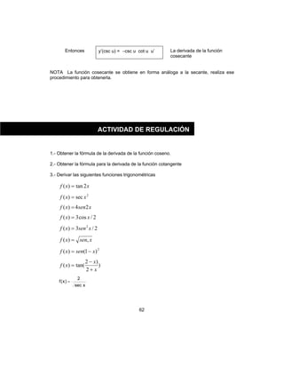 62
Entonces y’(csc u) = −csc u cot u u’ La derivada de la función
cosecante
NOTA La función cosecante se obtiene en forma análoga a la secante, realiza ese
procedimiento para obtenerla.
1.- Obtener la fórmula de la derivada de la función coseno.
2.- Obtener la fórmula para la derivada de la función cotangente
3.- Derivar las siguientes funciones trigonométricas
xxf 2tan)( =
2
sec)( xxf =
xsenxf 24)( =
2/cos3)( xxf =
2/3)( 2
xsenxf =
xsenxf ,)( =
2
)1()( xsenxf −=
)
2
)2
tan()(
x
x
xf
+
−
=
xsec
2
)x(f =
ACTIVIDAD DE REGULACIÓN
 