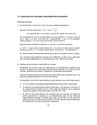 63
1.2.7 DERIVADAS DE FUNCIONES TRIGONOMÉTRICAS INVERSAS
FUNCIÓN INVERSA.
1) Se llama función inversa de y = f(x) a la que se obtiene despejando x.
Ejemplo: Función inversa de y = 2x + 7 es x =
2
7−y
La inversa de sen x es arc sen y, que se lee, ángulo cuyo seno es y.
Si consideramos el arco en vez del ángulo se usa la notación, x = arc sen y; que se
lee, x igual a un arco cuyo seno es y perpendicular, x con y, en la expresión
anterior queda, y = arc sen x que es la función inversa del sen x
Algunos autores escriben la expresión y = arc sen x en la forma siguiente:
y = sen –1
x que se lee; el seno inverso de x, lo cual, es lo más usual en nuestro
medio por que sen –1
x, así escrito podría leerse como (sen x) –1
con exponente –1.
En nuestro estudio usaremos las expresiones en que se consideran el arco y ángulo.
Las funciones trigonométricas inversas son multiformes, es decir que a cada valor
de la variable independiente le corresponde dos o más valores a la función.
2) Gráficas de las funciones trigonométricas inversas.
Recordando de nuestro curso de trigonometría, el procedimiento utilizando para
construir las gráficas de las funciones trigonométricas directas, es el mismo para las
inversas, utilizando para ambas un sistema de coordenadas rectangulares.
Para las inversas el valor de las razones se indican sobre el eje horizontal de la x, los
ángulos correspondientes se dan sobre el eje vertical.
Así la gráfica de la función trigonométrica inversa del seno y que ilustra observamos.
a. La curva podemos extenderla independientemente hacia arriba y hacia abajo.
b. Si trazamos una perpendicular sobre el eje de las x, por ejemplo en el punto 0.5
le corresponde los ángulos de 30 y 150 y todos los ángulos que se obtengan
sumando o restando a estos 360, tales como 390, 510,... etc.
c. El valor de seno esta definido para cualquier valor de x aunque con objeto de
evitar confusiones al referirnos a una determinada parte de las funciones
trigonométricas inversas, se definen para cada una de ellas un arco que se le
llama arco que se le llama arco principal en el caso del seno esta representado
en la figura como un trazo mas grueso, se expresa.
 