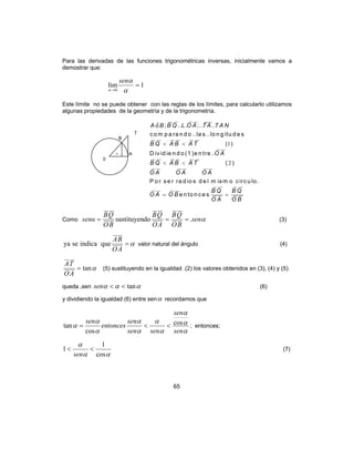 65
Para las derivadas de las funciones trigonométricas inversas, inicialmente vamos a
demostrar que:
1lim
0
=
→ α
α
α
sen
Este límite no se puede obtener con las reglas de los límites, para calcularlo utilizamos
algunas propiedades de la geometría y de la trigonometría.
1
2
ˆ ; .. . ;.. ..
c o m p a ra n d o ..la s..lo n g itu d e s
( )
D iv id ie n d o (1 )e n tre..
( )
P o r se r ra d io s d e l m ism o circu lo.
e n to n c e s
A o B B Q L O A T A T A N
B Q A B A T
O A
B Q A B A T
O A O A O A
B Q B Q
O A O B
O A O B
< <
< <
= =
Como αsen
BO
QB
AO
QB
BO
QB
senα .dosustituyen === (3)
α=
AO
BA
queindicaseya valor natural del ángulo (4)
αtan=
AO
TA
(5) sustituyendo en la igualdad .(2) los valores obtenidos en (3), (4) y (5)
queda ,sen ααα tan<<sen (6)
y dividiendo la igualdad (6) entre senα recordamos que
α
α
α
α
α
α
α
α
α
α
sen
sen
sensen
sen
entonces
sen cos
cos
tan <<= ; entonces;
αα
α
cos
1
1 <<
sen
(7)
A
T
B
0
α
 