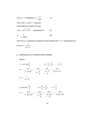 67
cos y y’ = u’ despejamos
y
u
y
cos
'
'= (1)
como sen2
y + cos2
y = 1 entonces
la derivada de la función arco seno.
yseny 2
1cos −= sustituyendo en (1)
ysen1
'u
'y
2
−
= (2)
como sen y =u, elevando al cuadrado los dos miembros sen2
y = u2
, sustituyendo en y’
arc sen u =
2
1
'
u
u
−
b) DERIVADA DE LA FUNCIÓN ARCO COSENO
Derivar
2
cos.
x
arcy =
2
1
2
==
x
u x ,
2
1
'u =
y’ =
( ) 2222
x42/1
2/1
4
x4
2/1
4
x
1
2/1
2/x1
2/1
−
−=
−
−=
−
−=
−
−
y’ =
2
x4
1
−
−
y = arc cos
3
2x
x
x
u
3
2
3
2
== ,
3
2
=′u
y’ =
( ) 2222
x493/1
3/2
9
x49
3/2
9
x4
1
3/2
3/x21
3/2
−
−=
−
−=
−
−=
−
−
 