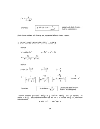 68
y’ =
2
x49
2
−
−
Entonces y’ (arc cos u) =
2
u1
'u
−
− La derivada de la función
inversa arco coseno
De la forma análoga a la de arco sen encuentre la forma de arc coseno.
c) DERIVADA DE LA FUNCIÓN ARCO TANGENTE
Derivar
y = arc tan
2
3x 2
3xu = , xu 6=′
422
91
6
)3(1
6
x
x
x
x
y
+
=
+
=
Derivar
y’= arc tan
3
2 x−
3
2 x
u
−
=
3
1
u −=
( ) 22
2
22 xx413
3
9
)xx44(
1
3
1
3
x2
1
3/1
3
x2
1
'u
'y
+−
−=







 +−
+
−
=







 −
+
−
=













 −
+
=
Entonces y’ arc tan 2
u1
'u
u
+
= La derivada de la función
inversa arco tangente
Teniendo presente que: sec2
y – tan2
y = 1 y sec2
y = 1 + tan2
y, sea y = arc tan u en
donde u = f(x) , escribiendo el inverso del arc tan u, el cual es tan y = u, derivando
como implícita:
y’ tan y = u’ ; sec2
y y’= u’
 