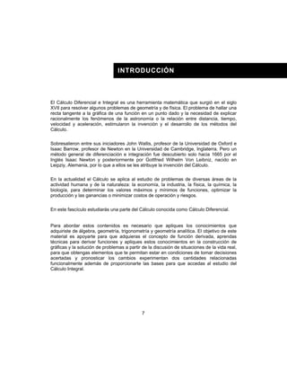 7
INTRODUCCIÓN
El Cálculo Diferencial e Integral es una herramienta matemática que surgió en el siglo
XVII para resolver algunos problemas de geometría y de física. El problema de hallar una
recta tangente a la gráfica de una función en un punto dado y la necesidad de explicar
racionalmente los fenómenos de la astronomía o la relación entre distancia, tiempo,
velocidad y aceleración, estimularon la invención y el desarrollo de los métodos del
Cálculo.
Sobresalieron entre sus iniciadores John Wallis, profesor de la Universidad de Oxford e
Isaac Barrow, profesor de Newton en la Universidad de Cambridge, Inglaterra. Pero un
método general de diferenciación e integración fue descubierto solo hacia 1665 por el
Inglés Isaac Newton y posteriormente por Gottfried Wilhelm Von Leibniz, nacido en
Leipziy, Alemania, por lo que a ellos se les atribuye la invención del Cálculo.
En la actualidad el Cálculo se aplica al estudio de problemas de diversas áreas de la
actividad humana y de la naturaleza: la economía, la industria, la física, la química, la
biología, para determinar los valores máximos y mínimos de funciones, optimizar la
producción y las ganancias o minimizar costos de operación y riesgos.
En este fascículo estudiarás una parte del Cálculo conocida como Cálculo Diferencial.
Para abordar estos contenidos es necesario que apliques los conocimientos que
adquiriste de álgebra, geometría, trigonometría y geometría analítica. El objetivo de este
material es apoyarte para que adquieras el concepto de función derivada, aprendas
técnicas para derivar funciones y apliques estos conocimientos en la construcción de
gráficas y la solución de problemas a partir de la discusión de situaciones de la vida real,
para que obtengas elementos que te permitan estar en condiciones de tomar decisiones
acertadas y pronosticar los cambios experimentan dos cantidades relacionadas
funcionalmente además de proporcionarte las bases para que accedas al estudio del
Cálculo Integral.
 