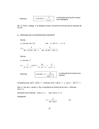 70
Entonces y’ arc cot 2
u1
'u
u
+
−=
La derivada de la función inversa
arco cotangente
De la forma análoga a la tangente inversa, encuentra la formula para la derivada de
arc cot.
e) DERIVADA DE LA FUNCIÓN ARCO SECANTE
Derivar:
y = arc sec (3x + 2) con u = 3x + 2 ; u´ = 3
y’ =
( ) 1)2x3(2x3
3
2
−++
=
( ) 3x12x92x3
3
2
+++
Derivar:
y = arc sec
2
x
y’ = )x('u
1xx
1 2
42
−
=
1xx
x2
42
−
=
1xx
2
4
−
Entonces y’ arc sec
1
'
2
−
=
uu
u
u La derivada de la función arco
secante
Si sabemos que sec2
y – tan2
y = 1 entonces tan2
y = sec2
y – 1 y tan y = 1ysec2
− .
Sea y = arc sec u donde u = f(x), si escribimos el inverso de arc sec u, entonces :
sec y = u
derivando como implícita. y’sec y = u’ ; sec y tan y y’ = u’
despejando
yy
u
y
tansec
'
´= (1)
 
