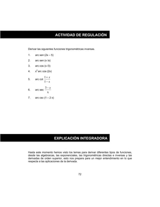 72
Derivar las siguientes funciones trigonométricas inversas.
1. arc sen (2x – 5)
2. arc sen (x /a)
3. arc cos (x /3)
4. x2
arc cos (2x)
5. arc cot
x
x
−
+
1
1
6. arc sec
x
3 x−
7. arc csc (1 – 2 x)
Hasta este momento hemos visto los temas para derivar diferentes tipos de funciones,
desde las algebraicas, las exponenciales, las trigonométricas directas e inversas y las
derivadas de orden superior, esto nos prepara para un mejor entendimiento en lo que
respecta a las aplicaciones de la derivada.
ACTIVIDAD DE REGULACIÓN
EXPLICACIÓN INTEGRADORA
 
