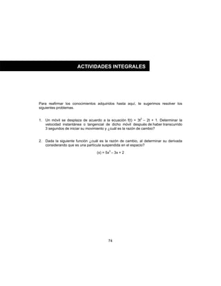 74
Para reafirmar los conocimientos adquiridos hasta aquí, te sugerimos resolver los
siguientes problemas.
1. Un móvil se desplaza de acuerdo a la ecuación f(t) = 3t2
– 2t + 1. Determinar la
velocidad instantánea o tangencial de dicho móvil después de haber transcurrido
3 segundos de iniciar su movimiento y ¿cuál es la razón de cambio?
2. Dada la siguiente función ¿cuál es la razón de cambio, al determinar su derivada
considerando que es una partícula suspendida en el espacio?
(x) = 5x3
– 3x + 2
ACTIVIDADES INTEGRALES
 