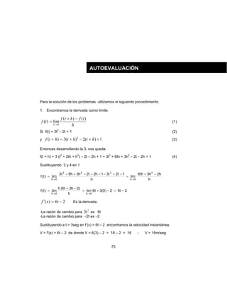 75
Para la solución de los problemas utilizamos el siguiente procedimiento.
1. Encontramos la derivada como límite.
h
tfhtf
tf
h
)()(
lim)(
0
−+
=
→
(1)
Si f(t) = 3t2
– 2t + 1 (2)
y 1)(2)(3)( 2
++−+=+ hththtf (3)
Entonces desarrollando la 3, nos queda.
f(t + h) = 3 (t2
+ 2th + h2
) – 2t – 2h + 1 = 3t2
+ 6th + 3h2
– 2t – 2h + 1 (4)
Sustituyendo 2 y 4 en 1
h
h2h3th6
lim
h
1t2t31h2t2h3h6t3
lim)t(f
2
0h
222
0h
−+
=
−+−+−−++
=
→→
2t62)0(3t6lim
h
)2h3t6(h
lim)t(f
0h0h
−=−+=
−+
=
→→
26)( −=′ txf Es la derivada.
-La razón de cambio para
2
3t es 6t
-La razón de cambio para –2t es –2
Sustituyendo a t = 3seg en f’(x) = 6t – 2 encontramos la velocidad instantánea.
V = f’(x) = 6t – 2 de donde V = 6(3) – 2 = 18 – 2 = 16 ∴ V = 16m/seg.
AUTOEVALUACIÓN
 