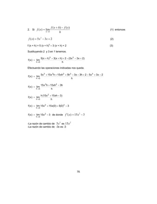 76
2. Si
h
xfhxf
xf
h
)()(
lim)(
0
−+
=
→
(1) entonces
235)( 3
+−= xxxf (2)
f (x + h) = 5 (x + h)3
– 3 (x + h) + 2 (3)
Sustituyendo 2 y 3 en 1 tenemos.
h
)2x3x5(2)hx(3)hx(5
lim)x(f
33
0h
+−−++−+
=
→
Efectuando las operaciones indicadas nos queda.
h
2x3x52h3x3h5xh15hx15x5
lim)x(f
33223
0h
−+−+−−+++
=
→
h
h3xh15hx15
lim)x(f
22
0h
−+
=
→
h
)3xh15x15(h
lim)x(f
2
0h
−+
=
→
3)0(5)0(x15x15lim)x(f 22
0h
−++=
→
3x15lim)x(f 2
0h
−=
→
de donde 315)( 2
−=′ xxf
-La razón de cambio de
3
5x es
2
15x
-La razón de cambio de -3x es -3
 