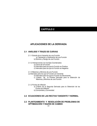 77
APLICACIONES DE LA DERIVADA
2.1 ANÁLISIS Y TRAZO DE CURVAS
2.1.1 Estudio de la Variación de una Función
a) Tabulación y Graficación de una Función
b) Dominio y Rango de una Función
2.1.2 Intersecciones con los Ejes Coordenados
a) Ceros de la Función
b) Intervalos para los que la Función es Positiva
c) Intervalos para los que la Función es Negativa
2.1.3 Máximos y Mínimos de una Función
a) Intervalos para los que la Función es Creciente
b) Intervalos para los que la Función es Decreciente
c) Criterio de la Primera Derivada para la Obtención de
Máximos y Mínimos de una Función
2.1.2 Puntos de Inflexión
a) Criterio de la Segunda Derivada para la Obtención de los
Puntos de Inflexión
b) Concavidad y Convexidad
2.2 ECUACIONES DE LAS RECTAS TANGENTE Y NORMAL
2.3 PLANTEAMIENTO Y RESOLUCIÓN DE PROBLEMAS DE
OPTIMIZACIÓN Y RAZÓN DE CAMBIO
CAPÍTULO 2
 