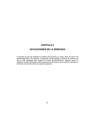 81
CAPÍTULO 2
APLICACIONES DE LA DERIVADA
A menudo la vida nos enfrenta al problema de encontrar un mejor modo de hacer una
determinada labor. Por ejemplo, un agricultor quiere escoger la mezcla de cultivos que
sea la más apropiada para obtener el mayor aprovechamiento. Algunas veces un
problema de esta naturaleza puede asociarse de tal manera que involucre maximizar o
minimizar una función sobre un conjunto específico.
 