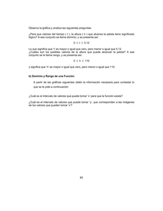 85
Observa la gráfica y analiza las siguientes preguntas.
¿Para que valores del tiempo ( t ), la altura ( h ) que alcanza la pelota tiene significado
lógico? A ese conjunto se llama dominio, y se presenta así:
0 ≤ t ≤ 5.12
Lo que significa que ‘t’ es mayor o igual que cero, pero menor o igual que 5.12
¿Cuáles son los posibles valores de la altura que puede alcanzar la pelota? A ese
conjunto se le llama rango, y se presenta así:
0 ≤ h ≤ 110
y significa que ‘h’ es mayor o igual que cero, pero menor o igual que 110.
b) Dominio y Rango de una Función
A partir de las gráficas siguientes obtén la información necesaria para contestar lo
que se te pide a continuación:
¿Cuál es el intervalo de valores que puede tomar ‘x’ para que la función exista?
¿Cuál es el intervalo de valores que puede tomar ‘y’, que corresponden a las imágenes
de los valores que pueden tomar ‘x’?
 