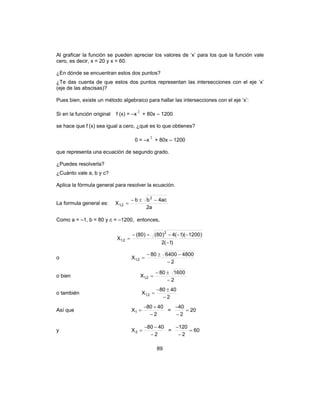 89
Al graficar la función se pueden apreciar los valores de ‘x’ para los que la función vale
cero, es decir, x = 20 y x = 60.
¿En dónde se encuentran estos dos puntos?
¿Te das cuenta de que estos dos puntos representan las intersecciones con el eje ‘x’
(eje de las abscisas)?
Pues bien, existe un método algebraico para hallar las intersecciones con el eje ‘x’:
Si en la función original f (x) = –x
2
+ 80x – 1200
se hace que f (x) sea igual a cero, ¿qué es lo que obtienes?
0 = –x
2
+ 80x – 1200
que representa una ecuación de segundo grado.
¿Puedes resolverla?
¿Cuánto vale a, b y c?
Aplica la fórmula general para resolver la ecuación.
La formula general es:
a2
ac4bb
X
2
2,1
−±−
=
Como a = –1, b = 80 y c = –1200, entonces,
)1(2
)1200)(1(4)80()80(
X
2
2,1
−
−−−=−
=
o
2
4800640080
X 2,1
−
−±−
=
o bien
2
160080
X 2,1
−
±−
=
o también
2
4080
X 2,1
−
±−
=
Así que
2
4080
X1
−
+−
= = 20
2
40
=
−
−
y
2
4080
X2
−
−−
= = 60
2
120
=
−
−
 