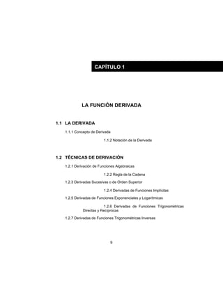 9
LA FUNCIÓN DERIVADA
1.1 LA DERIVADA
1.1.1 Concepto de Derivada
1.1.2 Notación de la Derivada
1.2 TÉCNICAS DE DERIVACIÓN
1.2.1 Derivación de Funciones Algebraicas
1.2.2 Regla de la Cadena
1.2.3 Derivadas Sucesivas o de Orden Superior
1.2.4 Derivadas de Funciones Implícitas
1.2.5 Derivadas de Funciones Exponenciales y Logarítmicas
1.2.6 Derivadas de Funciones Trigonométricas
Directas y Recíprocas
1.2.7 Derivadas de Funciones Trigonométricas Inversas
CAPÍTULO 1
 