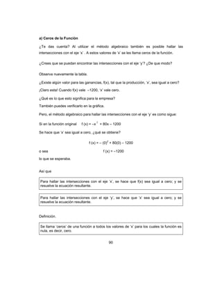 90
a) Ceros de la Función
¿Te das cuenta? Al utilizar el método algebraico también es posible hallar las
intersecciones con el eje ‘x’ . A estos valores de ‘x’ se les llama ceros de la función.
¿Crees que se puedan encontrar las intersecciones con el eje ‘y’? ¿De que modo?
Observa nuevamente la tabla.
¿Existe algún valor para las ganancias, f(x), tal que la producción, ‘x’, sea igual a cero?
¡Claro esta! Cuando f(x) vale –1200, ‘x’ vale cero.
¿Qué es lo que esto significa para la empresa?
También puedes verificarlo en la gráfica.
Pero, el método algebraico para hallar las intersecciones con el eje ‘y’ es como sigue:
Si en la función original f (x) = –x
2
+ 80x – 1200
Se hace que ‘x’ sea igual a cero, ¿qué se obtiene?
f (x) = – (0)2
+ 80(0) – 1200
o sea f (x) = –1200
lo que se esperaba.
Así que
Para hallar las intersecciones con el eje ‘x’, se hace que f(x) sea igual a cero; y se
resuelve la ecuación resultante.
Para hallar las intersecciones con el eje ‘y’, se hace que ‘x’ sea igual a cero; y se
resuelve la ecuación resultante.
Definición.
Se llama ‘ceros’ de una función a todos los valores de ‘x’ para los cuales la función es
nula, es decir, cero.
 