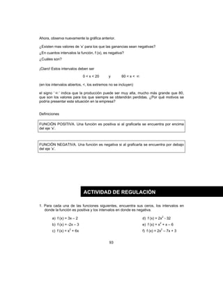 93
Ahora, observa nuevamente la gráfica anterior.
¿Existen mas valores de ‘x’ para los que las ganancias sean negativas?
¿En cuantos intervalos la función, f (x), es negativa?
¿Cuáles son?
¡Claro! Estos intervalos deben ser
0 < x < 20 y 60 < x < ∞
(en los intervalos abiertos, <, los extremos no se incluyen)
el signo ‘ ∞ ’ indica que la producción puede ser muy alta, mucho más grande que 80,
que son los valores para los que siempre se obtendrán perdidas. ¿Por qué motivos se
podría presentar esta situación en la empresa?
Definiciones
FUNCIÓN POSITIVA. Una función es positiva si al graficarla se encuentra por encima
del eje ‘x’.
FUNCIÓN NEGATIVA. Una función es negativa si al graficarla se encuentra por debajo
del eje ‘x’.
1. Para cada una de las funciones siguientes, encuentra sus ceros, los intervalos en
donde la función es positiva y los intervalos en donde es negativa.
a) f (x) = 3x – 2 d) f (x) = 2x2
- 32
b) f (x) = -2x – 3 e) f (x) = x2
+ x – 6
c) f (x) = x2
+ 6x f) f (x) = 2x2
– 7x + 3
ACTIVIDAD DE REGULACIÓN
 