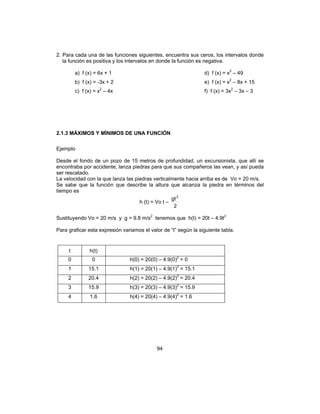 94
2. Para cada una de las funciones siguientes, encuentra sus ceros, los intervalos donde
la función es positiva y los intervalos en donde la función es negativa.
a) f (x) = 6x + 1 d) f (x) = x2
– 49
b) f (x) = -3x + 2 e) f (x) = x2
– 8x + 15
c) f (x) = x2
– 4x f) f (x) = 3x2
– 3x – 3
2.1.3 MÁXIMOS Y MÍNIMOS DE UNA FUNCIÓN
Ejemplo
Desde el fondo de un pozo de 15 metros de profundidad, un excursionista, que allí se
encontraba por accidente, lanza piedras para que sus compañeros las vean, y así pueda
ser rescatado.
La velocidad con la que lanza las piedras verticalmente hacia arriba es de Vo = 20 m/s.
Se sabe que la función que describe la altura que alcanza la piedra en términos del
tiempo es
h (t) = Vo t –
2
gt2
Sustituyendo Vo = 20 m/s y g = 9.8 m/s2
tenemos que h(t) = 20t – 4.9t2
Para graficar esta expresión variamos el valor de “t” según la siguiente tabla.
t h(t)
0 0 h(0) = 20(0) – 4.9(0)2
= 0
1 15.1 h(1) = 20(1) – 4.9(1)2
= 15.1
2 20.4 h(2) = 20(2) – 4.9(2)2
= 20.4
3 15.9 h(3) = 20(3) – 4.9(3)2
= 15.9
4 1.6 h(4) = 20(4) – 4.9(4)2
= 1.6
 