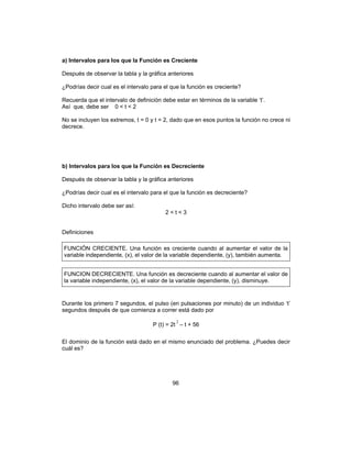 96
a) Intervalos para los que la Función es Creciente
Después de observar la tabla y la gráfica anteriores
¿Podrías decir cual es el intervalo para el que la función es creciente?
Recuerda que el intervalo de definición debe estar en términos de la variable ‘t’.
Así que, debe ser 0 < t < 2
No se incluyen los extremos, t = 0 y t = 2, dado que en esos puntos la función no crece ni
decrece.
b) Intervalos para los que la Función es Decreciente
Después de observar la tabla y la gráfica anteriores
¿Podrías decir cual es el intervalo para el que la función es decreciente?
Dicho intervalo debe ser así:
2 < t < 3
Definiciones
FUNCIÓN CRECIENTE. Una función es creciente cuando al aumentar el valor de la
variable independiente, (x), el valor de la variable dependiente, (y), también aumenta.
FUNCION DECRECIENTE. Una función es decreciente cuando al aumentar el valor de
la variable independiente, (x), el valor de la variable dependiente, (y), disminuye.
Durante los primero 7 segundos, el pulso (en pulsaciones por minuto) de un individuo ‘t’
segundos después de que comienza a correr está dado por
P (t) = 2t
2
– t + 56
El dominio de la función está dado en el mismo enunciado del problema. ¿Puedes decir
cuál es?
 