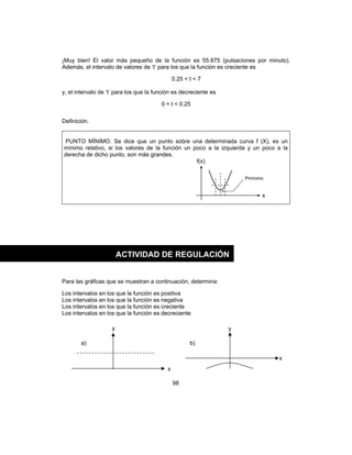 98
¡Muy bien! El valor más pequeño de la función es 55.875 (pulsaciones por minuto).
Además, el intervalo de valores de ‘t’ para los que la función es creciente es
0.25 < t < 7
y, el intervalo de ‘t’ para los que la función es decreciente es
0 < t < 0.25
Definición.
PUNTO MÍNIMO. Se dice que un punto sobre una determinada curva f (X), es un
mínimo relativo, si los valores de la función un poco a la izquierda y un poco a la
derecha de dicho punto, son más grandes.
f(x)
x
Para las gráficas que se muestran a continuación, determina:
Los intervalos en los que la función es positiva
Los intervalos en los que la función es negativa
Los intervalos en los que la función es creciente
Los intervalos en los que la función es decreciente
Pmínimo
ACTIVIDAD DE REGULACIÓN
a) b)
y y
x
x
 