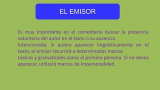 EL EMISOR
Es muy importante en el comentario buscar la presencia
voluntaria del autor en el texto o su ausencia
Intencionada. Si quiere aparecer lingüísticamente en el
texto, el emisor recurrirá a determinadas marcas
Léxicas y gramaticales como al primera persona. Si no desea
aparecer, utilizará marcas de impersonalidad.
 
