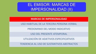 EL EMISOR: MARCAS DE
IMPERSONALIDAD (II)
MARCAS DE IMPERSONALIDAD
USO HABITUAL DE LA TERCERA PERSONA VERBAL
PREDOMINIO DEL MODO INDICATIVO
USO DEL PRESENTE ATEMPORAL
UTILIZACIÓN DE ADJETIVOS ESPECIFICATIVOS
TENDENCIA AL USO DE SUSTANTIVOS ABSTRACTOS
 