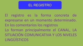 EL REGISTRO
El registro es la forma concreta de
expresarse en un momento determinado.
En los comentarios los registros
Lo forman principalmente el CANAL, LA
SITUACIÓN COMUNICATIVA Y LOS NIVELES
LINGÜÍSTICOS
 
