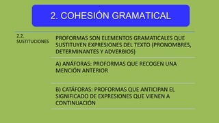 2. COHESIÓN GRAMATICAL
2.2.
SUSTITUCIONES
PROFORMAS SON ELEMENTOS GRAMATICALES QUE
SUSTITUYEN EXPRESIONES DEL TEXTO (PRONOMBRES,
DETERMINANTES Y ADVERBIOS)
A) ANÁFORAS: PROFORMAS QUE RECOGEN UNA
MENCIÓN ANTERIOR
B) CATÁFORAS: PROFORMAS QUE ANTICIPAN EL
SIGNIFICADO DE EXPRESIONES QUE VIENEN A
CONTINUACIÓN
 