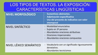 LOS TIPOS DE TEXTOS. LA EXPOSICIÓN:
CARACTERÍSTICAS LINGÜÍSTICAS
NIVEL MORFOLÓGICO - Sustantivos abstractos.
- Adjetivación especificativa
- Uso del presente de indicativo con valor
intemporal
NIVEL SINTÁCTICO - Modalidad enunciativa
- Sujeto en 3ª persona
- Abundantes oraciones atributivas
- Oraciones impersonales
- Abundantes oraciones compuestas
NIVEL LÉXICO SEMÁNTICO - Vocabulario con un significado rigurosamente
denotativo.
- Abundantes tecnicismos
 