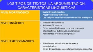 LOS TIPOS DE TEXTOS. LA ARGUMENTACIÓN:
CARACTERÍSTICAS LINGÜÍSTICAS
NIVEL MORFOLÓGICO - Sustantivos abstractos.
- Adjetivación especificativa
- Uso del presente de indicativo con valor intemporal
NIVEL SINTÁCTICO - Modalidad enunciativa
- Sujeto en 3ª persona
- En los más subjetivos se recurre a oraciones
interrogativas, dubitativas, exclamativas
- Abundantes oraciones compuestas
NIVEL LÉXICO SEMÁNTICO
- Abundantes tecnicismos en los textos
especializados.
- En los divulgativos escasea la terminología específica
 