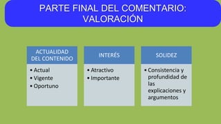 PARTE FINAL DEL COMENTARIO:
VALORACIÓN
ACTUALIDAD
DEL CONTENIDO
• Actual
• Vigente
• Oportuno
INTERÉS
• Atractivo
• Importante
SOLIDEZ
• Consistencia y
profundidad de
las
explicaciones y
argumentos
 