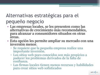 Alternativas estratégicas para el
pequeño negocio
• Las empresas locales, se les presenten como las
alternativas de crecimiento más recomendables,
para alcanzar a consumidores situados en otras
áreas.
• Esta opción les permite ampliar su mercado con una
inversión menor.
▫ Se requiere que la pequeña empresa realice una
importante inversión.
▫ Los sitios web poco conocidos son más propicios a
padecer los problemas derivados de la falta de
confianza.
▫ Las firmas locales tienen menos recursos y habilidades
para crear sitios web sofisticados
 