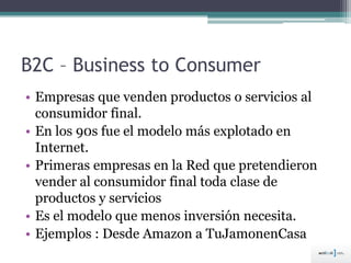 B2C – Business to Consumer
• Empresas que venden productos o servicios al
consumidor final.
• En los 90s fue el modelo más explotado en
Internet.
• Primeras empresas en la Red que pretendieron
vender al consumidor final toda clase de
productos y servicios
• Es el modelo que menos inversión necesita.
• Ejemplos : Desde Amazon a TuJamonenCasa
 