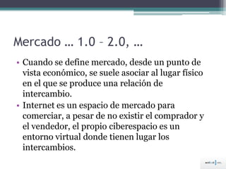 Mercado … 1.0 – 2.0, …
• Cuando se define mercado, desde un punto de
vista económico, se suele asociar al lugar físico
en el que se produce una relación de
intercambio.
• Internet es un espacio de mercado para
comerciar, a pesar de no existir el comprador y
el vendedor, el propio ciberespacio es un
entorno virtual donde tienen lugar los
intercambios.
 