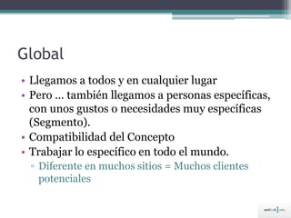 Global
• Llegamos a todos y en cualquier lugar
• Pero … también llegamos a personas específicas,
con unos gustos o necesidades muy específicas
(Segmento).
• Compatibilidad del Concepto
• Trabajar lo específico en todo el mundo.
▫ Diferente en muchos sitios = Muchos clientes
potenciales
 