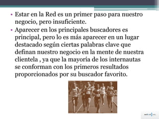 • Estar en la Red es un primer paso para nuestro
negocio, pero insuficiente.
• Aparecer en los principales buscadores es
principal, pero lo es más aparecer en un lugar
destacado según ciertas palabras clave que
definan nuestro negocio en la mente de nuestra
clientela , ya que la mayoría de los internautas
se conforman con los primeros resultados
proporcionados por su buscador favorito.
 