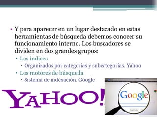 • Y para aparecer en un lugar destacado en estas
herramientas de búsqueda debemos conocer su
funcionamiento interno. Los buscadores se
dividen en dos grandes grupos:
• Los índices
 Organizados por categorías y subcategorías. Yahoo
• Los motores de búsqueda
 Sistema de indexación. Google
 