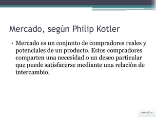Mercado, según Philip Kotler
• Mercado es un conjunto de compradores reales y
potenciales de un producto. Estos compradores
comparten una necesidad o un deseo particular
que puede satisfacerse mediante una relación de
intercambio.
 